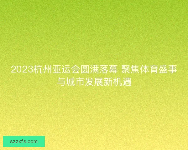 2023杭州亚运会圆满落幕 聚焦体育盛事与城市发展新机遇
