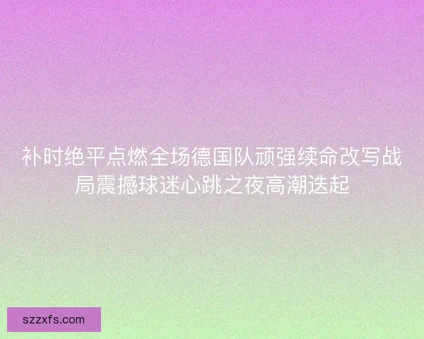 补时绝平点燃全场德国队顽强续命改写战局震撼球迷心跳之夜高潮迭起
